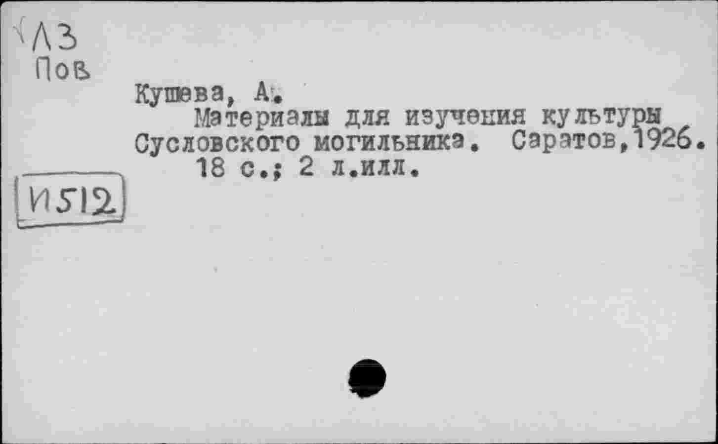 ﻿Пов
Кушева, А.
Материалы для изучения культуры Сусловского могильника. Саратов,1926.
18 с.; 2 л.илл.